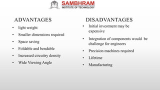 ADVANTAGES
• light weight
• Smaller dimensions required
• Space saving
• Foldable and bendable
• Increased circuitry density
• Wide Viewing Angle
DISADVANTAGES
• Initial investment may be
expensive
• Integration of components would be
challenge for engineers
• Precision machines required
• Lifetime
• Manufacturing
 