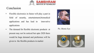Conclusion
• Flexible electronics in future will play a part in
field of security, entertainment,biomedical
applications and has lead to innovative
applications
• The demand for flexible electronic products at
present may not be noticed but upto 2020 there
would be huge demand and preference will be
given to the flexible products in market
Pic. Bionic Eye
 