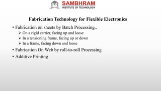 Fabrication Technology for Flexible Electronics
• Fabrication on sheets by Batch Processing..
 On a rigid carrier, facing up and loose
 In a tensioning frame, facing up or down
 In a frame, facing down and loose
• Fabrication On Web by roll-to-roll Processing
• Additive Printing
 