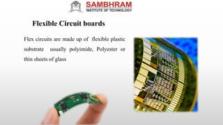 Flexible Circuit boards
Flex circuits are made up of flexible plastic
substrate usually polyimide, Polyester or
thin sheets of glass
 