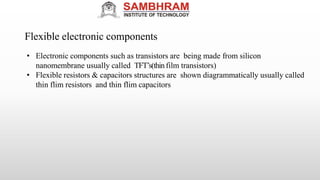 Flexible electronic components
• Electronic components such as transistors are being made from silicon
nanomembrane usually called TFT’s(thinfilm transistors)
• Flexible resistors & capacitors structures are shown diagrammatically usually called
thin flim resistors and thin flim capacitors
 