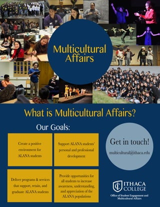 Multicultural
Affairs
OurGoals:
WhatisMulticulturalAffairs?
Getintouch!
multicultural@ithaca.edu
SupportALANAstudents’
personalandprofessional
development
Deliverprograms&services
thatsupport,retain,and
graduateALANAstudents
Createapositive
environmentfor
ALANAstudents
Provideopportunitiesfor
allstudentstoincrease
awareness,understanding,
andappreciationofthe
ALANApopulations
 