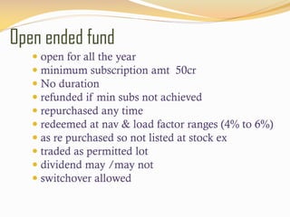Open ended fund
 open for all the year
 minimum subscription amt 50cr
 No duration
 refunded if min subs not achieved
 repurchased any time
 redeemed at nav & load factor ranges (4% to 6%)
 as re purchased so not listed at stock ex
 traded as permitted lot
 dividend may /may not
 switchover allowed
 