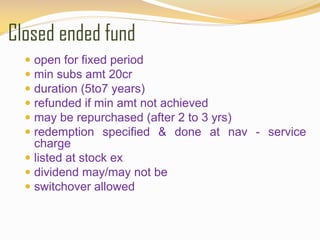 Closed ended fund
 open for fixed period
 min subs amt 20cr
 duration (5to7 years)
 refunded if min amt not achieved
 may be repurchased (after 2 to 3 yrs)
 redemption specified & done at nav - service
charge
 listed at stock ex
 dividend may/may not be
 switchover allowed
 
