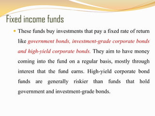Fixed income funds
 These funds buy investments that pay a fixed rate of return
like government bonds, investment-grade corporate bonds
and high-yield corporate bonds. They aim to have money
coming into the fund on a regular basis, mostly through
interest that the fund earns. High-yield corporate bond
funds are generally riskier than funds that hold
government and investment-grade bonds.
 
