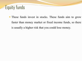 Equity funds
 These funds invest in stocks. These funds aim to grow
faster than money market or fixed income funds, so there
is usually a higher risk that you could lose money.
 