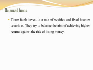Balanced funds
 These funds invest in a mix of equities and fixed income
securities. They try to balance the aim of achieving higher
returns against the risk of losing money.
 