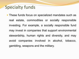 Specialty funds
 These funds focus on specialized mandates such as
real estate, commodities or socially responsible
investing. For example, a socially responsible fund
may invest in companies that support environmental
stewardship, human rights and diversity, and may
avoid companies involved in alcohol, tobacco,
gambling, weapons and the military.
 