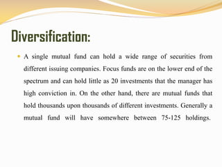 Diversification:
 A single mutual fund can hold a wide range of securities from
different issuing companies. Focus funds are on the lower end of the
spectrum and can hold little as 20 investments that the manager has
high conviction in. On the other hand, there are mutual funds that
hold thousands upon thousands of different investments. Generally a
mutual fund will have somewhere between 75-125 holdings.
 