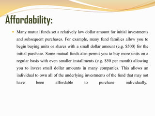 Affordability:
 Many mutual funds set a relatively low dollar amount for initial investments
and subsequent purchases. For example, many fund families allow you to
begin buying units or shares with a small dollar amount (e.g. $500) for the
initial purchase. Some mutual funds also permit you to buy more units on a
regular basis with even smaller installments (e.g. $50 per month) allowing
you to invest small dollar amounts in many companies. This allows an
individual to own all of the underlying investments of the fund that may not
have been affordable to purchase individually.
 