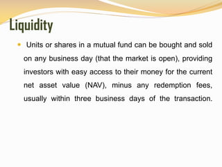 Liquidity
 Units or shares in a mutual fund can be bought and sold
on any business day (that the market is open), providing
investors with easy access to their money for the current
net asset value (NAV), minus any redemption fees,
usually within three business days of the transaction.
 
