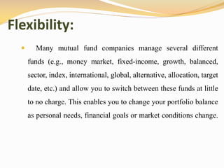 Flexibility:
 Many mutual fund companies manage several different
funds (e.g., money market, fixed-income, growth, balanced,
sector, index, international, global, alternative, allocation, target
date, etc.) and allow you to switch between these funds at little
to no charge. This enables you to change your portfolio balance
as personal needs, financial goals or market conditions change.
 
