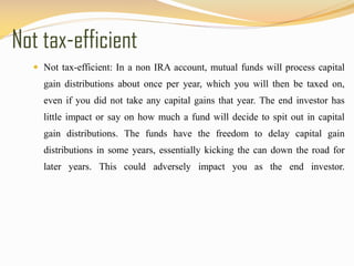 Not tax-efficient
 Not tax-efficient: In a non IRA account, mutual funds will process capital
gain distributions about once per year, which you will then be taxed on,
even if you did not take any capital gains that year. The end investor has
little impact or say on how much a fund will decide to spit out in capital
gain distributions. The funds have the freedom to delay capital gain
distributions in some years, essentially kicking the can down the road for
later years. This could adversely impact you as the end investor.
 