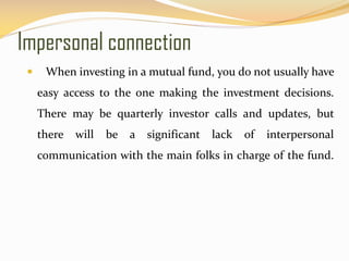 Impersonal connection
 When investing in a mutual fund, you do not usually have
easy access to the one making the investment decisions.
There may be quarterly investor calls and updates, but
there will be a significant lack of interpersonal
communication with the main folks in charge of the fund.
 