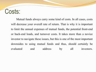 Costs:
Mutual funds always carry some kind of costs. In all cases, costs
will decrease your overall rate of return. That is why it is important
to limit the annual expenses of mutual funds, the potential front-end
or back-end loads, and turnover costs. It takes more than a novice
investor to navigate these issues, but this is one of the most important
downsides to using mutual funds and thus, should certainly be
evaluated and address by all investors.
 
