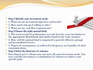  Step 1 Identify your investment needs
 1. What are my investment objectives and needs?
 2. How much risk am I willing to take?
 3. What are my cash flow requirements?
 Step 2 Choose the right mutual fund.
 1. The track record of performance over the last few years in relation to
the appropriate Benchmark and similar funds in the same category
 2. How well the mutual fund is organized to provide efficient, prompt
and personalized service.
 3. Degree of transparency as reflected in frequency an d quality of their
communications.
 Step 3 Select the ideal mix of schemes
 Investing in just 1 scheme may not meet all your investment needs. You
may consider investing in a combination of schemes to achieve your
specific goals.
 
