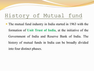 History of Mutual fund
 The mutual fund industry in India started in 1963 with the
formation of Unit Trust of India, at the initiative of the
Government of India and Reserve Bank of India. The
history of mutual funds in India can be broadly divided
into four distinct phases.
 