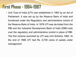 First Phase - 1964-1987
 Unit Trust of India (UTI) was established in 1963 by an Act of
Parliament. It was set up by the Reserve Bank of India and
functioned under the Regulatory and administrative control of
the Reserve Bank of India. In 1978 UTI was de-linked from the
RBI and the Industrial Development Bank of India (IDBI) took
over the regulatory and administrative control in place of RBI.
The first scheme launched by UTI was Unit Scheme 1964. At
the end of 1988 UTI had Rs. 6,700 cores of assets under
management
 
