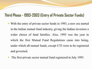 Third Phase - 1993-2003 (Entry of Private Sector Funds)
 With the entry of private sector funds in 1993, a new era started
in the Indian mutual fund industry, giving the Indian investors a
wider choice of fund families. Also, 1993 was the year in
which the first Mutual Fund Regulations came into being,
under which all mutual funds, except UTI were to be registered
and governed.
 The first private sector mutual fund registered in July 1993
 