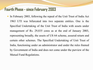 Fourth Phase - since February 2003
 In February 2003, following the repeal of the Unit Trust of India Act
1963 UTI was bifurcated into two separate entities. One is the
Specified Undertaking of the Unit Trust of India with assets under
management of Rs. 29,835 cores as at the end of January 2003,
representing broadly, the assets of US 64 scheme, assured return and
certain other schemes. The Specified Undertaking of Unit Trust of
India, functioning under an administrator and under the rules framed
by Government of India and does not come under the purview of the
Mutual Fund Regulations.
 