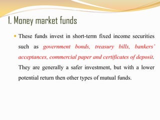 1. Money market funds
 These funds invest in short-term fixed income securities
such as government bonds, treasury bills, bankers’
acceptances, commercial paper and certificates of deposit.
They are generally a safer investment, but with a lower
potential return then other types of mutual funds.
 