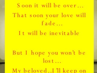 Despite, the circumstances.. I know that it won’t be the same.. Please give me a chance to prove my love that won’t be in vain… I know I’m never worth enough, but let it be the same,,,I love you and that is what I’ve won in our game… Soon it will be over… That soon your love will fade… It will be inevitable But I hope you won’t be lost… My beloved…I’ll keep on waiting that I hope you’ll stay with me… 