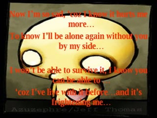Now I’m so sad, ‘coz I know it hurts me more… To know I’ll be alone again without you by my side… I won’t be able to survive it, I know you can be able to … ‘ coz I’ve live with it before…and it’s frightening me… 