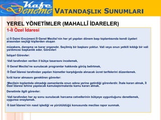 VATANDAŞLIK SUNUMLARı
YEREL YÖNETİMLER (MAHALLÎ İDARELER)
1-İl Özel İdaresi
c) İl Daimi Encümeni:İl Genel Meclisi’nin her yıl yapılan dönem başı toplantısında kendi üyeleri
arasından seçtiği kişilerden oluşan
müzakere, danışma ve karar organıdır. Seçilmiş bir başkanı yoktur. Vali veya onun yetkili kıldığı bir vali
yardımcısı başkanlık eder. Görevleri
İstişarî Görevler:
·Vali tarafından verilen il bütçe tasarısını incelemek,
·İl Genel Meclisi’ne sunulacak programlar hakkında görüş belirtmek,
·İl Özel İdaresi tarafından yapılan hizmetler karşılığında alınacak ücret tarifelerini düzenlemek.
İcrâi karar almasını gerektiren görevler:
·Meclisin toplantıda olmadığı zamanlarda onun adına yerine getirdiği görevlerdir. İhale kararı almak, İl
Özel İdaresi lehine yapılacak kamulaştırmalarda kamu kararı almak.
Denetimle ilgili görevler:
·Vali tarafından her ay sonu sunulacak harcama cetvellerinin bütçeye uygunluğunu denetlemek,
uygunsa onaylamak.
·İl özel İdaresi’nin nasıl işlediği ve yürütüldüğü konusunda meclise rapor sunmak.
 