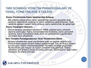 1980 SONRASI YÖNETĠM PARADĠGMALARI VE
YEREL YÖNETĠMLERE ETKĠLERĠ
Kamu Yönetiminde Kamu ĠĢletmeciliği AnlayıĢı
  80li yıllarda ortaya atılan kamu iĢletmeciliği kavramı gerçekte özel
  sektörün iĢletmecilik anlayıĢının kamu sektörüne aktarılmasıdır. Özel
  sektörde geliĢen toplam kalite anlayıĢı kamu sektöründe de geliĢmiĢtir.
Kamu YönetiĢimi Kavramı
  Dünya bankası yönetiĢim kavramını 1990lı yıllarda kamu yönetimi
  alanına sokmuĢtur. Kamu harcamalarında kısıtlama, kamu personeli
  azaltma, kamu hizmetlerini ihale etme ve özelleĢtirme uygulamaları
  yönetiĢim tarzı yönetimdir.
Yeni Yönetim Paradigmalarının Yerel Yönetimlere Etkisi
  Merkezi yönetimden yerel yönetimlere yetki ve kaynak aktarılmıĢtır.
  Performansa dayalı kontrol sistemi geliĢtirilmiĢtir. Sıkı bir finans sistemi
  kurulmuĢtur. Ademi merkeziyetçilikten hizmette yerelliğe geçilmiĢtir.
  Kuralcılıktan çok misyon ve vizyon yönelimli hale gelmiĢtir. Tedavi
  etmekten çok önleyici olmak ön plana çıkmıĢtır. Bürokrasinin değil halkın
  ihtiyaçları ön plana çıkmıĢtır
 