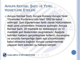 AVRUPA KENTSEL ġARTı VE YEREL
HIZMETLERE ETKILERI
   Avrupa Kentsel ġartı, Avrupa Konseyi Avrupa Yerel
    Yönetimler Konferansı'nda Mart 1992'de kabul
    edilmiĢtir. ġart diğerlerinden farklı olarak Hükümetlerin
    değil yerel yönetimlerin imzasına açılmıĢtır. Avrupa
    Kentsel ġartı, 20 maddelik bir deklarasyon ve 13
    maddelik Ģart ilkelerinden oluĢmaktadır. AĢağıda
    belirtilen hakların gerçekleĢmesi fertlerin, dayanıĢma
    ve sorumlu hemĢeriliğe iliĢkin eĢit yükümlülükleri
    kabul etmesine bağlıdır. Avrupa yerleĢimlerinde
    yaĢayan kent sakinleri Ģu haklara sahiptir:
 