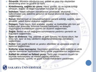    Güvenlik: Mümkün olduğunca suç, Ģiddet ve yasa dıĢı olaylardan
    arındırılmıĢ emin ve güvenli bir kent;
   KirletilmemiĢ, sağlıklı bir çevre: Hava, gürültü, su ve toprak kirliliği
    olmayan, doğası ve doğal kaynakları korunan bir çevre;
   Ġstihdam: Yeterli istihdam olanaklarının yaratılarak, ekonomik
    kalkınmadan pay alabilme Ģansının ve kiĢisel ekonomik özgürlüklerin
    sağlanması;
   Konut: Mahremiyet ve dokunulmazlığının garanti edildiği, sağlıklı, satın
    alınabilir, yeterli konut stokunun sağlanması;
   DolaĢım: Toplu taĢım, özel arabalar, yayalar ve bisikletliler gibi tüm yol
    kullanıcıları arasında, birbirinin hareket kabiliyetini ve dolaĢım
    özgürlüğünü kısıtlamayan uyumlu bir düzenin sağlanması;
   Sağlık: Beden ve ruh sağlığının korunmasına yardımcı çevrenin ve
    koĢulların sağlanması;
   Spor ve dinlence: YaĢ, yetenek ve gelir durumu ne olursa olsun, her
    birey için, spor ve boĢ vakitlerini değerlendirebileceği olanakların
    sağlanması;
   Kültür: Çok çeĢitli kültürel ve yaratıcı etkinlikler ve uğraĢlara eriĢim ve
    katılımın sağlanması;
   Kültürler arası kaynaĢma: GeçmiĢten günümüze, farklı kültürel ve etnik
    yapıları barındıran toplulukların barıĢ içinde yaĢamalarının sağlanması;
   Kaliteli bir mimari ve fiziksel çevre: Tarihi yapı mirasının duyarlı bir
    biçimde restorasyonu ve nitelikli çağdaĢ mimarinin
    uygulanmasıyla, uyumlu ve güzel fiziksel mekânların yaratılması;
 