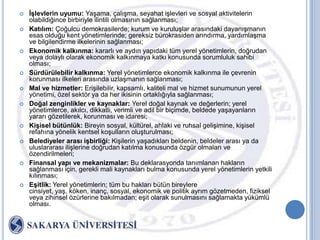    ĠĢlevlerin uyumu: YaĢama, çalıĢma, seyahat iĢlevleri ve sosyal aktivitelerin
    olabildiğince birbiriyle ilintili olmasının sağlanması;
   Katılım: Çoğulcu demokrasilerde; kurum ve kuruluĢlar arasındaki dayanıĢmanın
    esas olduğu kent yönetimlerinde; gereksiz bürokrasiden arındırma, yardımlaĢma
    ve bilgilendirme ilkelerinin sağlanması;
   Ekonomik kalkınma: kararlı ve aydın yapıdaki tüm yerel yönetimlerin, doğrudan
    veya dolaylı olarak ekonomik kalkınmaya katkı konusunda sorumluluk sahibi
    olması;
   Sürdürülebilir kalkınma: Yerel yönetimlerce ekonomik kalkınma ile çevrenin
    korunması ilkeleri arasında uzlaĢmanın sağlanması;
   Mal ve hizmetler: EriĢilebilir, kapsamlı, kaliteli mal ve hizmet sunumunun yerel
    yönetimi, özel sektör ya da her ikisinin ortaklığıyla sağlanması;
   Doğal zenginlikler ve kaynaklar: Yerel doğal kaynak ve değerlerin; yerel
    yönetimlerce, akılcı, dikkatli, verimli ve adil bir biçimde, beldede yaĢayanların
    yararı gözetilerek, korunması ve idaresi;
   KiĢisel bütünlük: Bireyin sosyal, kültürel, ahlaki ve ruhsal geliĢimine, kiĢisel
    refahına yönelik kentsel koĢulların oluĢturulması;
   Belediyeler arası iĢbirliği: KiĢilerin yaĢadıkları beldenin, beldeler arası ya da
    uluslararası iliĢlerine doğrudan katılma konusunda özgür olmaları ve
    özendirilmeleri;
   Finansal yapı ve mekanizmalar: Bu deklarasyonda tanımlanan hakların
    sağlanması için, gerekli mali kaynakları bulma konusunda yerel yönetimlerin yetkili
    kılınması;
   EĢitlik: Yerel yönetimlerin; tüm bu hakları bütün bireylere
    cinsiyet, yaĢ, köken, inanç, sosyal, ekonomik ve politik ayrım gözetmeden, fiziksel
    veya zihinsel özürlerine bakılmadan; eĢit olarak sunulmasını sağlamakta yükümlü
    olması.
 
