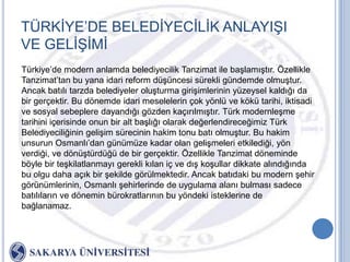 TÜRKĠYE‟DE BELEDĠYECĠLĠK ANLAYIġI
VE GELĠġĠMĠ
Türkiye‟de modern anlamda belediyecilik Tanzimat ile baĢlamıĢtır. Özellikle
Tanzimat‟tan bu yana idari reform düĢüncesi sürekli gündemde olmuĢtur.
Ancak batılı tarzda belediyeler oluĢturma giriĢimlerinin yüzeysel kaldığı da
bir gerçektir. Bu dönemde idari meselelerin çok yönlü ve kökü tarihi, iktisadi
ve sosyal sebeplere dayandığı gözden kaçırılmıĢtır. Türk modernleĢme
tarihini içerisinde onun bir alt baĢlığı olarak değerlendireceğimiz Türk
Belediyeciliğinin geliĢim sürecinin hakim tonu batı olmuĢtur. Bu hakim
unsurun Osmanlı‟dan günümüze kadar olan geliĢmeleri etkilediği, yön
verdiği, ve dönüĢtürdüğü de bir gerçektir. Özellikle Tanzimat döneminde
böyle bir teĢkilatlanmayı gerekli kılan iç ve dıĢ koĢullar dikkate alındığında
bu olgu daha açık bir Ģekilde görülmektedir. Ancak batıdaki bu modern Ģehir
görünümlerinin, Osmanlı Ģehirlerinde de uygulama alanı bulması sadece
batılıların ve dönemin bürokratlarının bu yöndeki isteklerine de
bağlanamaz.
 