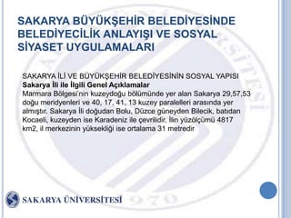 SAKARYA BÜYÜKġEHĠR BELEDĠYESĠNDE
BELEDĠYECĠLĠK ANLAYIġI VE SOSYAL
SĠYASET UYGULAMALARI

SAKARYA ĠLĠ VE BÜYÜKġEHĠR BELEDĠYESĠNĠN SOSYAL YAPISI
Sakarya Ġli ile Ġlgili Genel Açıklamalar
Marmara Bölgesi‟nin kuzeydoğu bölümünde yer alan Sakarya 29,57,53
doğu meridyenleri ve 40, 17, 41, 13 kuzey paralelleri arasında yer
almıĢtır. Sakarya Ġli doğudan Bolu, Düzce güneyden Bilecik, batıdan
Kocaeli, kuzeyden ise Karadeniz ile çevrilidir. Ġlin yüzölçümü 4817
km2, il merkezinin yüksekliği ise ortalama 31 metredir
 