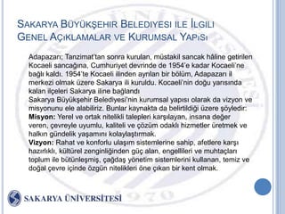 SAKARYA BÜYÜKġEHIR BELEDIYESI ILE ĠLGILI
GENEL AÇıKLAMALAR VE KURUMSAL YAPıSı
  Adapazarı; Tanzimat‟tan sonra kurulan, müstakil sancak hâline getirilen
  Kocaeli sancağına, Cumhuriyet devrinde de 1954‟e kadar Kocaeli‟ne
  bağlı kaldı. 1954‟te Kocaeli ilinden ayrılan bir bölüm, Adapazarı il
  merkezi olmak üzere Sakarya ili kuruldu. Kocaeli‟nin doğu yarısında
  kalan ilçeleri Sakarya iline bağlandı
  Sakarya BüyükĢehir Belediyesi‟nin kurumsal yapısı olarak da vizyon ve
  misyonunu ele alabiliriz. Bunlar kaynakta da belirtildiği üzere Ģöyledir:
  Misyon: Yerel ve ortak nitelikli talepleri karĢılayan, insana değer
  veren, çevreyle uyumlu, kaliteli ve çözüm odaklı hizmetler üretmek ve
  halkın gündelik yaĢamını kolaylaĢtırmak.
  Vizyon: Rahat ve konforlu ulaĢım sistemlerine sahip, afetlere karĢı
  hazırlıklı, kültürel zenginliğinden güç alan, engellileri ve muhtaçları
  toplum ile bütünleĢmiĢ, çağdaĢ yönetim sistemlerini kullanan, temiz ve
  doğal çevre içinde özgün nitelikleri öne çıkan bir kent olmak.
 