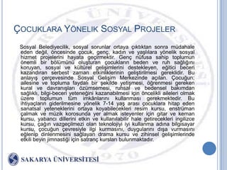 ÇOCUKLARA YÖNELIK SOSYAL PROJELER
 Sosyal Belediyecilik, sosyal sorunlar ortaya çıktıktan sonra müdahale
 eden değil, öncesinde çocuk, genç, kadın ve yaĢlılara yönelik sosyal
 hizmet projelerini hayata geçirmektir. Genç nüfusa sahip toplumun
 önemli bir bölümünü oluĢturan çocukların beden ve ruh sağlığını
 koruyan, sosyal ve kültürel geliĢimlerini destekleyen, eğitici beceri
 kazandıran serbest zaman etkinliklerinin geliĢtirilmesi gereklidir. Bu
 anlayıĢ çerçevesinde Sosyal GeliĢim Merkezinde açılan. Çocuğun;
 ailesine ve topluma faydalı bir Ģekilde yetiĢmesi, öğrenmesi gereken
 kural ve davranıĢları özümsemesi, ruhsal ve bedensel bakımdan
 sağlıklı, bilgi-beceri yeteneğini kazanabilmesi için öncelikli aileleri olmak
 üzere toplumun tüm imkânlarını kullanması gerekmektedir. Bu
 ihtiyaçların giderilmesine yönelik 7-14 yaĢ arası çocuklara hitap eden
 sanatsal yeteneklerini ortaya koyabilecekleri resim kursu, enstrüman
 çalmak ve müzik korosunda yer almak isteyenler için gitar ve keman
 kursu, yabancı dillerini etkin ve kullanılabilir hale getirecekleri ingilizce
 kursu, çağın vazgeçilmezi olan teknolojiyi iyi kullanma adına bilgisayar
 kursu, çocuğun çevresiyle ilgi kurmasını, duygularını dıĢa vurmasını
 eğlenip dinlenmesini sağlayan drama kursu ve zihinsel geliĢimlerinde
 etkili beyin jimnastiği için satranç kursları bulunmaktadır.
 