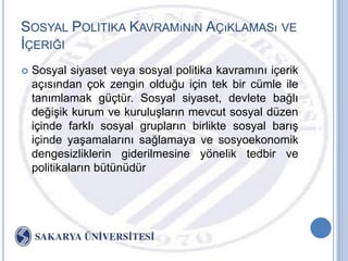 SOSYAL POLITIKA KAVRAMıNıN AÇıKLAMASı VE
ĠÇERIĞI
   Sosyal siyaset veya sosyal politika kavramını içerik
    açısından çok zengin olduğu için tek bir cümle ile
    tanımlamak güçtür. Sosyal siyaset, devlete bağlı
    değiĢik kurum ve kuruluĢların mevcut sosyal düzen
    içinde farklı sosyal grupların birlikte sosyal barıĢ
    içinde yaĢamalarını sağlamaya ve sosyoekonomik
    dengesizliklerin giderilmesine yönelik tedbir ve
    politikaların bütünüdür
 