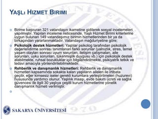 YAġLı HIZMET BIRIMI

   Birime baĢvuran 321 vatandaĢın ikametine gidilerek sosyal incelemeleri
    yapılmıĢtır. Yapılan inceleme neticesinde, YaĢlı Hizmet Birimi kriterlerine
    uygun bulunan 149 vatandaĢımız birimin hizmetlerinden bir ya da
    birkaçından yararlanmaktadır. VatandaĢın mağduriyetine göre;
   Psikolojik destek hizmetleri: YaĢlılar psikolog tarafından psikolojik
    değerlendirme sonrası tanımlanan farklı sorunlar (yalnızlık, stres, temel
    yaĢam olayları sonrası uyum sorunları, iletiĢim çatıĢmaları, aile
    sorunları, uyku sorunları, tükenmiĢlik duygusu vb.) için psikolojik destek
    alabilmekte, ruhsal bozukluklar için bilgilendirilmekte, psikiyatrik tetkik ve
    tedavi amacıyla yönlendirilebilmektedir.
   Rehberlik ve danıĢmanlık hizmetleri: Rehberlik ve danıĢmanlık
    hizmetleri kapsamında sokakta kalan yaĢlıların aileleri ile irtibata
    geçilir, eğer kimsesiz iseler gerekli kurumlara yerleĢtirilmeleri (huzurevi)
    hususunda yardımcı olunur. YaĢlılık maaĢı, evde bakım ücreti ve sağlık
    güvencesi ile ilgili 30 yaĢlıya çeĢitli kurum hizmetlerine yönelik
    danıĢmanlık hizmeti verilmiĢtir.

 