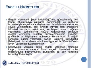 ENGELLI HIZMETLERI


   Engelli Hizmetleri ġube Müdürlüğü‟nde, güncellenmiĢ veri
    tabanı oluĢturmaya çalıĢarak danıĢmanlık ve rehberlik
    hizmetleriyle engelli vatandaĢlarımızın ve ailelerinin isteklerine
    cevap verilmektedir. Ġlgili birimde ihtiyacı olan engellilere
    tekerlekli sandalye, akülü araç ve beyaz baston dağıtımı
    yapılmakta, özürlülerimizi hayata kazandırmak amacıyla
    meslek edindirme kursları düzenlenmektedir. Örneğin;
    grafikerlik ve bilgisayarlı muhasebe kurslarında 17 engelli
    kursiyere eğitim verilmiĢtir. Ayrıca Sakarya BüyükĢehir
    Belediyesi hizmet alanında bulunan iĢyerleri ile “Özürlü Dostu
    ĠĢyeri” yarıĢması düzenlenmiĢtir.
   Sakarya‟da yaklaĢık 30bin engelli vatandaĢ olmasına
    karĢın, bunların sadece 8bini engelli hizmetleri Ģube
    müdürlüğüne baĢvurmuĢtur. Bunlardan da 2bin tanesine
    hizmet götürülmüĢtür
 