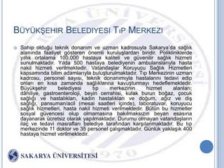 BÜYÜKġEHIR BELEDIYESI TıP MERKEZI
   Sahip olduğu teknik donanım ve uzman kadrosuyla Sakarya‟da sağlık
    alanında faaliyet gösteren önemli kuruluĢlardan biridir. Polikliniklerde
    yıllık ortalama 100.000 hastaya kaliteli ve güvenilir sağlık hizmeti
    sunulmaktadır. Yılda 500 hastaya belediyenin ambulanslarıyla hasta
    nakil hizmeti verilmektedir. VatandaĢlar Koruyucu Sağlık Hizmetleri
    kapsamında bilim adamlarıyla buluĢturulmaktadır. Tıp Merkezinin uzman
    kadrosu, personel sayısı, teknik donanımıyla hastalarını tedavi edip
    onları en kısa zamanda sağlıklarına kavuĢturmayı hedeflemektedir.
    BüyükĢehir      belediyesi     tıp    merkezinin      hizmet    alanları;
    dâhiliye, gastroenteroloji, beyin cerrahisi, kulak burun boğaz, çocuk
    sağlığı ve hastalıkları, kadın hastalıkları ve doğum, ağız ve diĢ
    sağlığı, pansuman/acil (mesai saatleri içinde), laboratuvar, koruyucu
    sağlık hizmetleri, hasta nakil hizmeti verilmektedir. Bütün bu hizmetler
    sosyal güvencesi olup olmamasına bakılmaksızın beyan esasına
    dayanarak ücretsiz olarak yapılmaktadır. Durumu olmayan vatandaĢların
    ilaç ve tedavi masrafları belediye tarafından karĢılanmaktadır. Bu tıp
    merkezinde 11 doktor ve 35 personel çalıĢmaktadır. Günlük yaklaĢık 400
    hastaya hizmet verilmektedir.
 