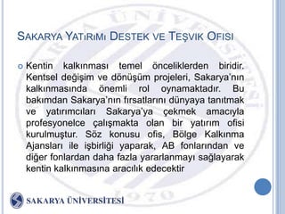 SAKARYA YATıRıMı DESTEK VE TEġVIK OFISI

   Kentin kalkınması temel önceliklerden biridir.
    Kentsel değiĢim ve dönüĢüm projeleri, Sakarya‟nın
    kalkınmasında önemli rol oynamaktadır. Bu
    bakımdan Sakarya‟nın fırsatlarını dünyaya tanıtmak
    ve yatırımcıları Sakarya‟ya çekmek amacıyla
    profesyonelce çalıĢmakta olan bir yatırım ofisi
    kurulmuĢtur. Söz konusu ofis, Bölge Kalkınma
    Ajansları ile iĢbirliği yaparak, AB fonlarından ve
    diğer fonlardan daha fazla yararlanmayı sağlayarak
    kentin kalkınmasına aracılık edecektir
 