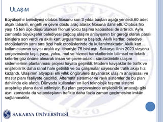 ULAġıM
BüyükĢehir belediyesi otobüs filosunu son 3 yılda baĢtan aĢağı yeniledi.60 adet
alçak tabanlı, engelli ve çevre dostu araç alarak filosuna dahil etti. Otobüs filo
yaĢı 15 ten üçe düĢürülürken filonun yolcu taĢıma kapasitesi de artırıldı. Aynı
zamanda büyükĢehir belediyesi çağdaĢ ulaĢım anlayıĢının bir gereği olarak paralı
biniĢlere son verdi ve akıllı kart uygulamasına baĢladı. Akıllı kartlar, belediye
otobüslerinin yanı sıra özel halk otobüslerinde de kullanılmaktadır. Akıllı kart
kullanıcılarının sayısı aralık ayı itibariyle 75 bini aĢtı. Sakarya ilinin 2023 vizyonu
çerçevesinde taĢıt, yaya, yolcu, mal ve hizmet hareketlerinin bilimsel ve teknik
kriterler göz önüne alınarak insan ve çevre odaklı, sürdürülebilir ulaĢım
sistemlerinin planlanması projesi hayata geçirildi. Modern kavĢaklar ile trafik ve
eriĢilebilirlik daha rahat hale getirildi ve bu çalıĢmalar sayesinde trafik akıĢı hız
kazandı. UlaĢımın altyapısı elli yıllık öngörülere dayanarak ulaĢım anayasası ve
mastır planı faaliyete geçirildi. Alternatif sistemler ve raylı sistemler de bu plan
dahilinde ele alındı. Dünyada kullanılan en ileri teknolojik taĢıma sistemi
araĢtırılıp plana dahil edilmiĢtir. Bu plan çerçevesinde eriĢilebilirlik artacağı gibi
aynı zamanda da vatandaĢların trafikte daha fazla zaman geçirmesine imkân
sağlanacaktır
 