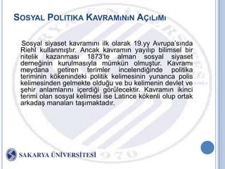 SOSYAL POLITIKA KAVRAMıNıN AÇıLıMı

 Sosyal siyaset kavramını ilk olarak 19.yy Avrupa‟sında
 Riehl kullanmıĢtır. Ancak kavramın yayılıp bilimsel bir
 nitelik kazanması 1873‟te alman sosyal siyaset
 derneğinin kurulmasıyla mümkün olmuĢtur. Kavramı
 meydana getiren terimler incelendiğinde politika
 teriminin kökenindeki politik kelimesinin yunanca polis
 kelimesinden gelmekte olduğu ve bu kelimenin devlet ve
 Ģehir anlamlarını içerdiği görülecektir. Kavramın ikinci
 terimi olan sosyal kelimesi ise Latince kökenli olup ortak
 arkadaĢ manaları taĢımaktadır.
 