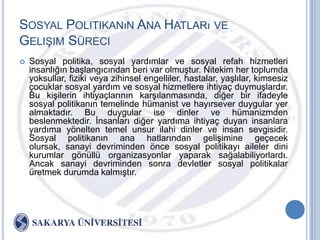 SOSYAL POLITIKANıN ANA HATLARı VE
GELIġIM SÜRECI
   Sosyal politika, sosyal yardımlar ve sosyal refah hizmetleri
    insanlığın baĢlangıcından beri var olmuĢtur. Nitekim her toplumda
    yoksullar, fiziki veya zihinsel engelliler, hastalar, yaĢlılar, kimsesiz
    çocuklar sosyal yardım ve sosyal hizmetlere ihtiyaç duymuĢlardır.
    Bu kiĢilerin ihtiyaçlarının karĢılanmasında, diğer bir ifadeyle
    sosyal politikanın temelinde hümanist ve hayırsever duygular yer
    almaktadır. Bu duygular ise dinler ve hümanizmden
    beslenmektedir. Ġnsanları diğer yardıma ihtiyaç duyan insanlara
    yardıma yönelten temel unsur ilahi dinler ve insan sevgisidir.
    Sosyal politikanın ana hatlarından geliĢimine geçecek
    olursak, sanayi devriminden önce sosyal politikayı aileler dini
    kurumlar gönüllü organizasyonlar yaparak sağalabiliyorlardı.
    Ancak sanayi devriminden sonra devletler sosyal politikalar
    üretmek durumda kalmıĢtır.
 