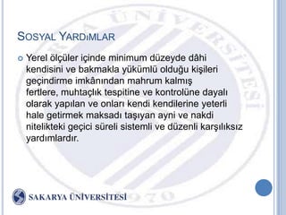 SOSYAL YARDıMLAR
   Yerel ölçüler içinde minimum düzeyde dâhi
    kendisini ve bakmakla yükümlü olduğu kiĢileri
    geçindirme imkânından mahrum kalmıĢ
    fertlere, muhtaçlık tespitine ve kontrolüne dayalı
    olarak yapılan ve onları kendi kendilerine yeterli
    hale getirmek maksadı taĢıyan ayni ve nakdi
    nitelikteki geçici süreli sistemli ve düzenli karĢılıksız
    yardımlardır.
 