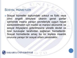 SOSYAL HIZMETLER
   Sosyal hizmetler toplumdaki yoksul ve fiziki veya
    zihni engelli bireylere ülkenin genel Ģartlar
    içerisinde insana yaraĢır çevreleriyle uygun hayat
    sürdürebilmeleri için maddi ve manevi ekonomik ve
    sosyal ihtiyaçların giderilmesine yönelik devlet ve
    özel kuruluĢlar tarafından sağlanan hizmetlerdir.
    Sosyal hizmetlerde amaç bu tür kiĢilere insanlık
    onuruna yaraĢır bir sosyal ortam yaratmaktır.
 