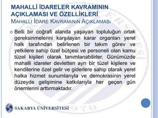 MAHALLĠ ĠDARELER KAVRAMININ
AÇIKLAMASI VE ÖZELLĠKLERĠ
MAHALLI ĠDARE KAVRAMıNıN AÇıKLAMASı
   Belli bir coğrafi alanda yaĢayan topluluğun ortak
    gereksinmelerini karĢılayan karar organları yerel
    halk tarafından belirlenen bir takım görev ve
    yetkilere sahip özel bütçesi ve personeli olan kamu
    tüzel kiĢileri olarak tanımlanabilirler. Günümüzde
    mahalli idareler devletten ayrı bir tüzel kiĢilere ve
    kendilerine özel gelir ve giderlere sahip olarak yerel
    halka hizmet sunumlarıyla ve demokrasinin yerel
    düzeyde geliĢimine katkılarıyla her geçen gün
    önemlerini arttırmaktadır.
 