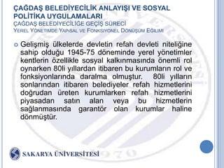 ÇAĞDAġ BELEDĠYECĠLĠK ANLAYIġI VE SOSYAL
POLĠTĠKA UYGULAMALARI
ÇAĞDAġ BELEDĠYECĠLĠĞE GEÇĠġ SÜRECĠ
YEREL YÖNETIMDE YAPıSAL VE FONKSIYONEL DÖNÜġÜM EĞILIMI

   GeliĢmiĢ ülkelerde devletin refah devleti niteliğine
    sahip olduğu 1945-75 döneminde yerel yönetimler
    kentlerin özellikle sosyal kalkınmasında önemli rol
    oynarken 80li yıllardan itibaren bu kurumların rol ve
    fonksiyonlarında daralma olmuĢtur. 80li yılların
    sonlarından itibaren belediyeler refah hizmetlerini
    doğrudan üreten kurumlarken refah hizmetlerini
    piyasadan satın alan veya bu hizmetlerin
    sağlanmasında garantör olan kurumlar haline
    dönmüĢtür.
 