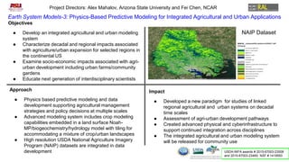 Earth System Models-3: Physics-Based Predictive Modeling for Integrated Agricultural and Urban Applications
Project Directors: Alex Mahalov, Arizona State University and Fei Chen, NCAR
Objectives
● Develop an integrated agricultural and urban modeling
system
● Characterize decadal and regional impacts associated
with agriculture/urban expansion for selected regions in
the continental US
● Examine socio-economic impacts associated with agri-
urban development including urban farms/community
gardens
● Educate next generation of interdisciplinary scientists
Approach
● Physics based predictive modeling and data
development supporting agricultural management
strategies and policy decisions at multiple scales
● Advanced modeling system includes crop modeling
capabilities embedded in a land surface Noah-
MP/biogeochemistry/hydrology model with tiling for
accommodating a mixture of crop/urban landscapes
● High resolution USDA National Agriculture Imagery
Program (NAIP) datasets are integrated in data
development
Impact
● Developed a new paradigm for studies of linked
regional agricultural and urban systems on decadal
time scales
● Assessment of agri-urban development pathways
● Created advanced physical and cyberinfrastructure to
support continued integration across disciplines
● The integrated agricultural and urban modeling system
will be released for community use
USDA-NIFA awards # 2015-67003-23508
and 2015-67003-23460; NSF # 1419593
NAIP Dataset
 