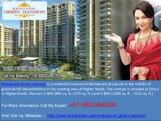 Mahaluxmi Green mansion is a residential venture of Mahaluxmi group set in the middle of
green lavish characteristics in the creating area of Higher Noida. The venture is situated at Zeta 1
in Higher Noida. Flats are 2 BHK (995 sq. ft.-1275 sq. ft.) and 3 BHK (1350 sq. ft. - 1515 sq. ft.).
For More Information Call My Expert +91-8800496200
And Visit my Websites :- http://www.atninfratech.com/mahaluxmi-green-mansion/
 